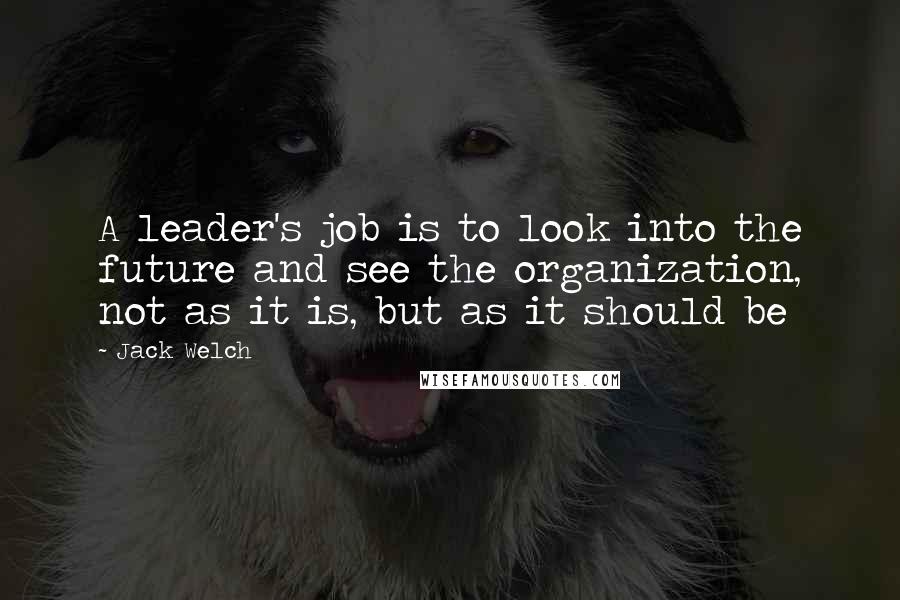 Jack Welch Quotes: A leader's job is to look into the future and see the organization, not as it is, but as it should be