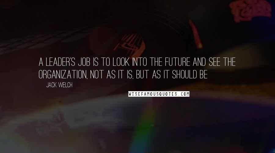 Jack Welch Quotes: A leader's job is to look into the future and see the organization, not as it is, but as it should be