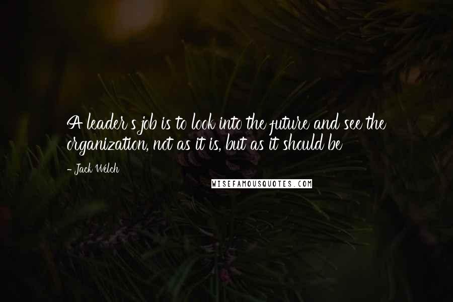 Jack Welch Quotes: A leader's job is to look into the future and see the organization, not as it is, but as it should be