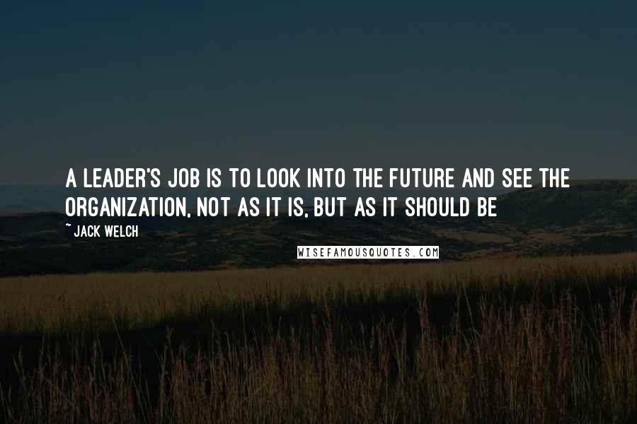 Jack Welch Quotes: A leader's job is to look into the future and see the organization, not as it is, but as it should be