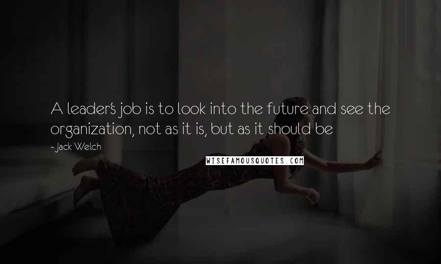 Jack Welch Quotes: A leader's job is to look into the future and see the organization, not as it is, but as it should be