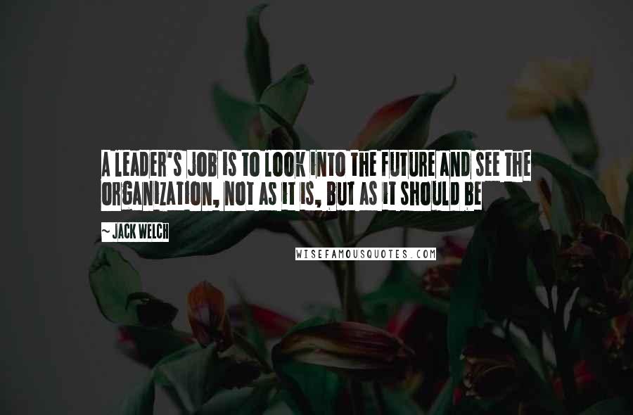 Jack Welch Quotes: A leader's job is to look into the future and see the organization, not as it is, but as it should be