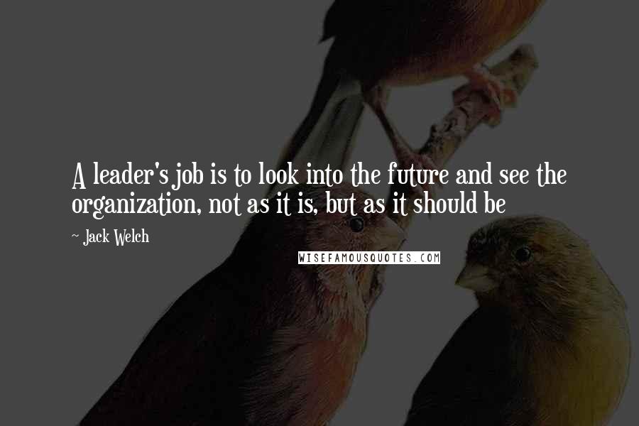 Jack Welch Quotes: A leader's job is to look into the future and see the organization, not as it is, but as it should be