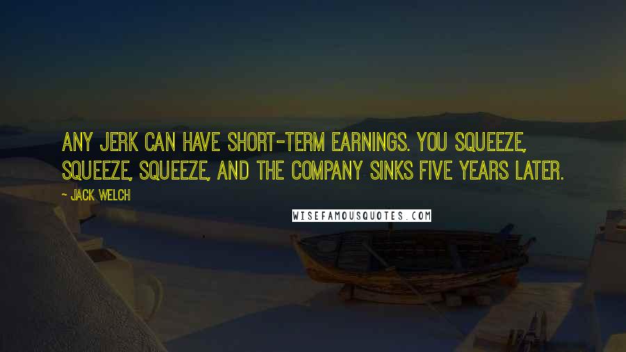 Jack Welch Quotes: Any jerk can have short-term earnings. You squeeze, squeeze, squeeze, and the company sinks five years later.