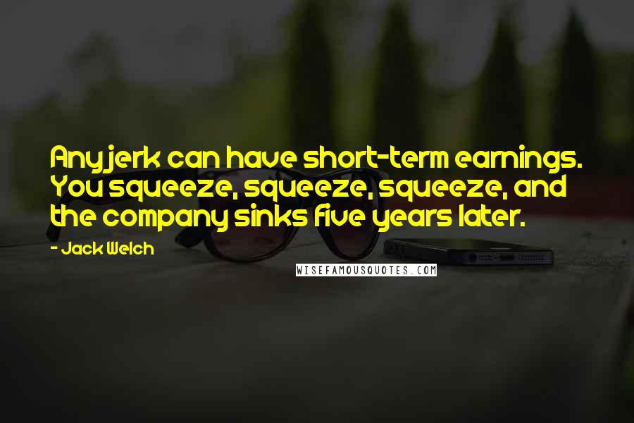 Jack Welch Quotes: Any jerk can have short-term earnings. You squeeze, squeeze, squeeze, and the company sinks five years later.