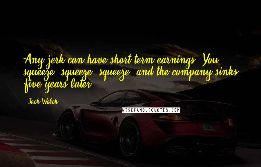 Jack Welch Quotes: Any jerk can have short-term earnings. You squeeze, squeeze, squeeze, and the company sinks five years later.