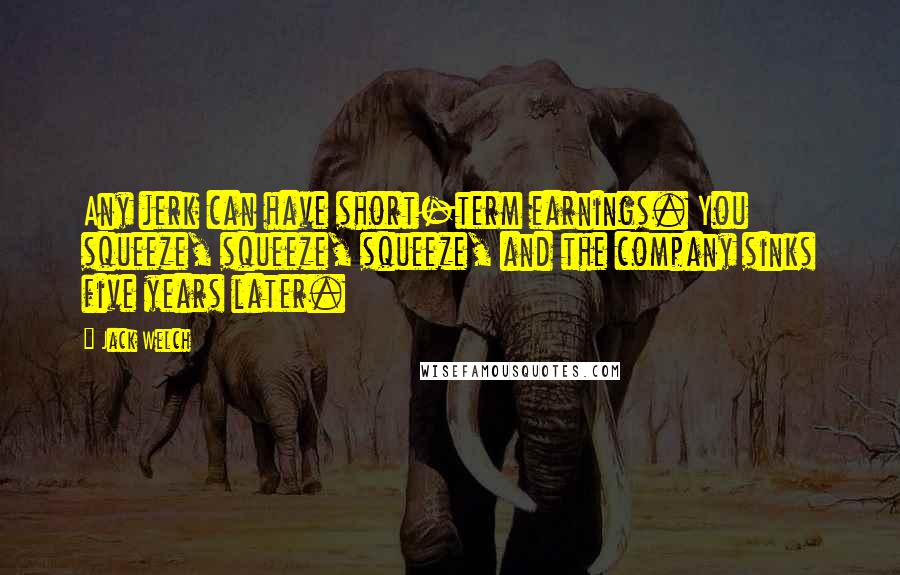 Jack Welch Quotes: Any jerk can have short-term earnings. You squeeze, squeeze, squeeze, and the company sinks five years later.