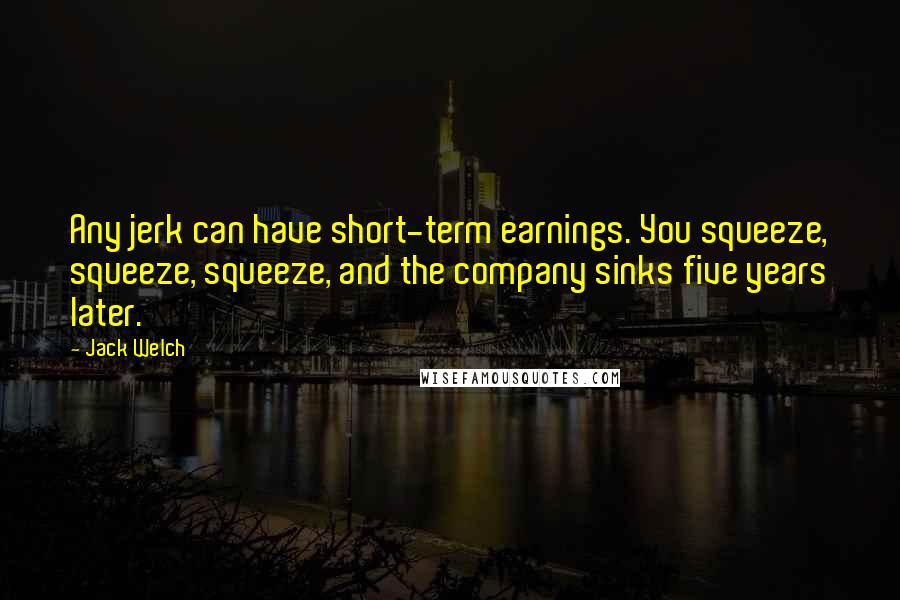 Jack Welch Quotes: Any jerk can have short-term earnings. You squeeze, squeeze, squeeze, and the company sinks five years later.