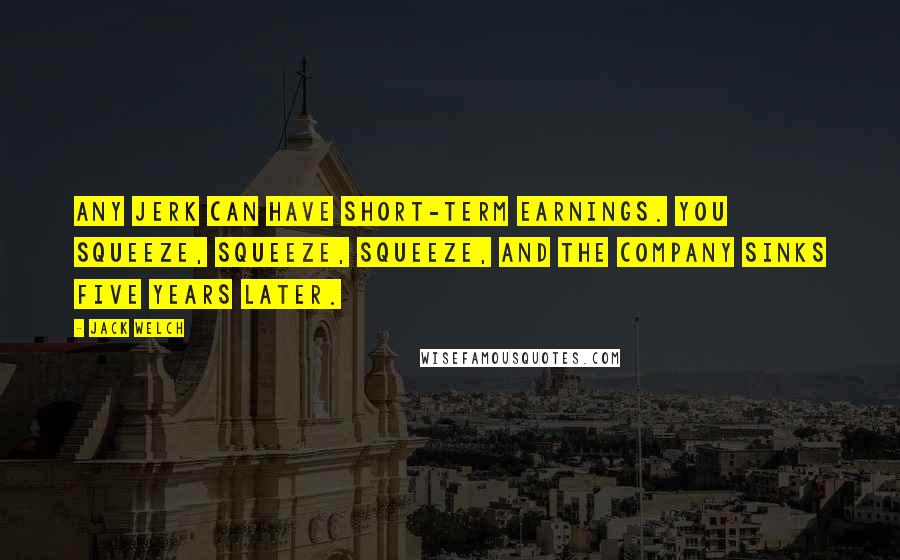 Jack Welch Quotes: Any jerk can have short-term earnings. You squeeze, squeeze, squeeze, and the company sinks five years later.