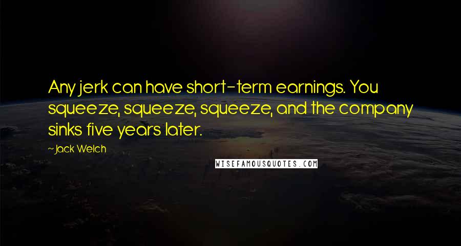 Jack Welch Quotes: Any jerk can have short-term earnings. You squeeze, squeeze, squeeze, and the company sinks five years later.