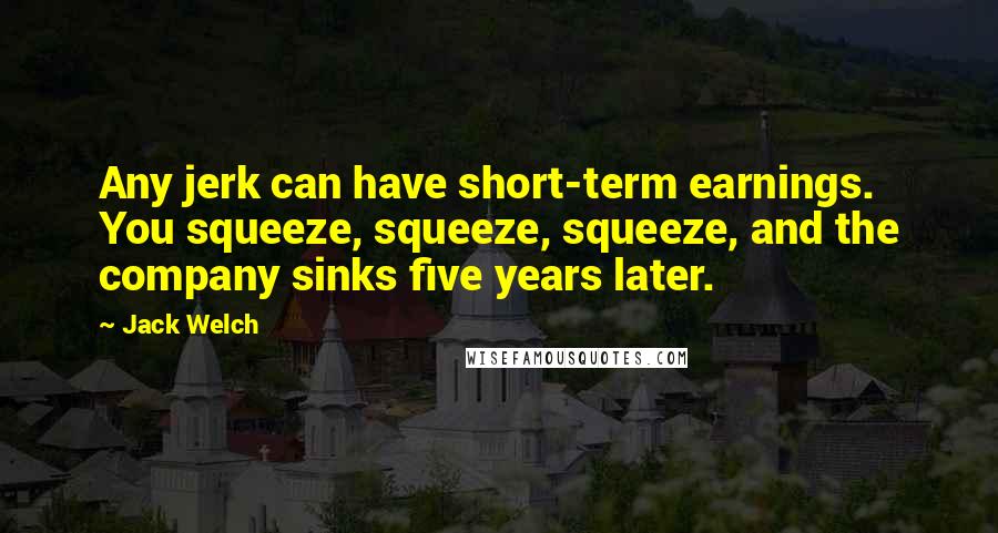 Jack Welch Quotes: Any jerk can have short-term earnings. You squeeze, squeeze, squeeze, and the company sinks five years later.