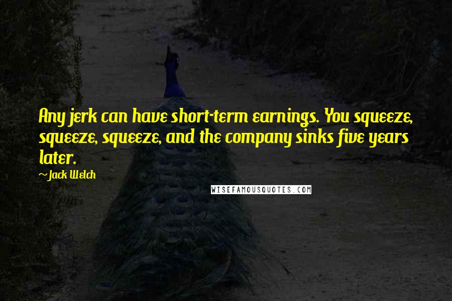 Jack Welch Quotes: Any jerk can have short-term earnings. You squeeze, squeeze, squeeze, and the company sinks five years later.