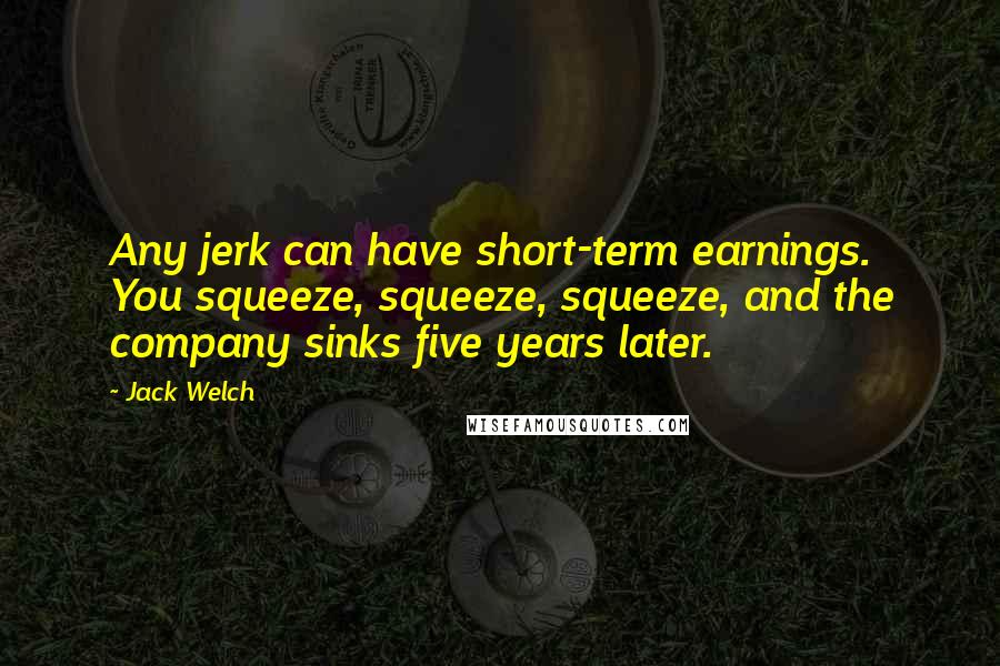 Jack Welch Quotes: Any jerk can have short-term earnings. You squeeze, squeeze, squeeze, and the company sinks five years later.