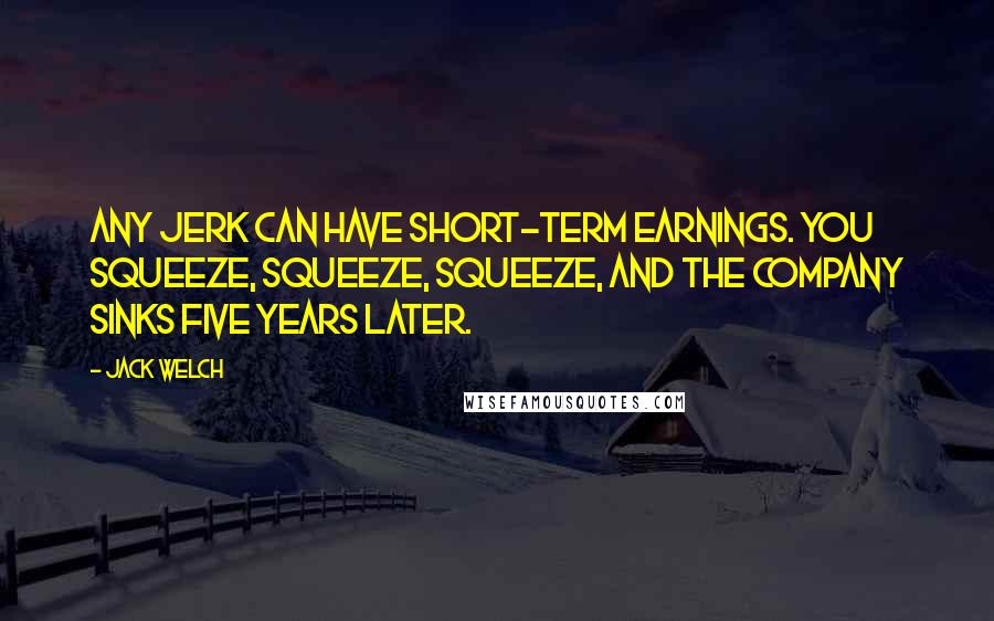 Jack Welch Quotes: Any jerk can have short-term earnings. You squeeze, squeeze, squeeze, and the company sinks five years later.