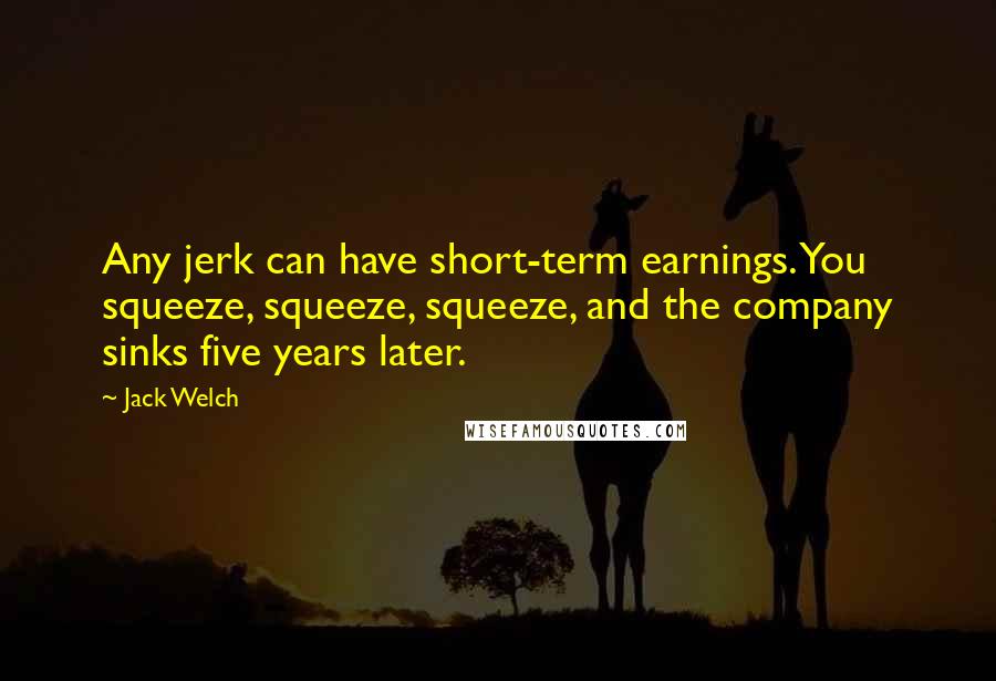 Jack Welch Quotes: Any jerk can have short-term earnings. You squeeze, squeeze, squeeze, and the company sinks five years later.