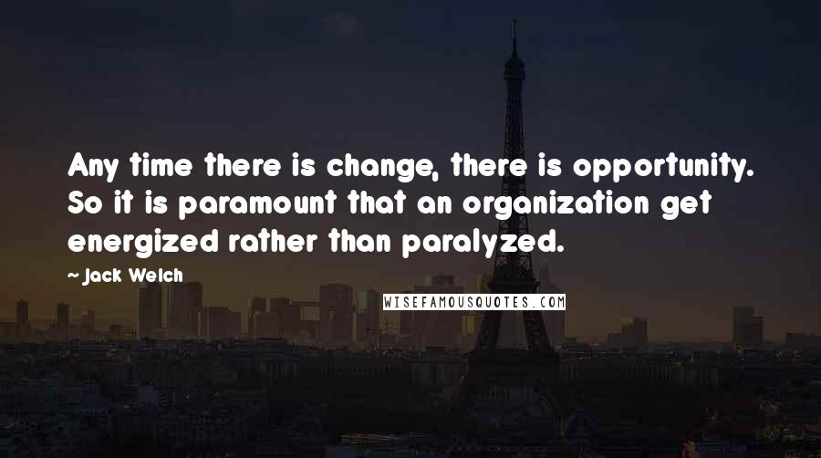 Jack Welch Quotes: Any time there is change, there is opportunity. So it is paramount that an organization get energized rather than paralyzed.