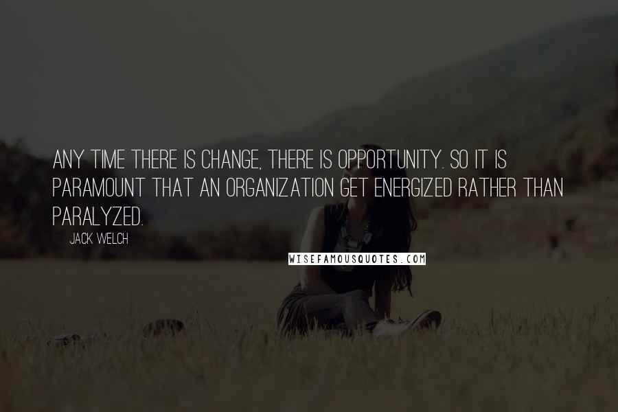 Jack Welch Quotes: Any time there is change, there is opportunity. So it is paramount that an organization get energized rather than paralyzed.