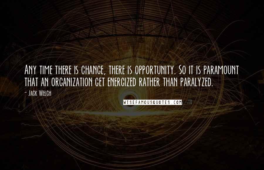 Jack Welch Quotes: Any time there is change, there is opportunity. So it is paramount that an organization get energized rather than paralyzed.