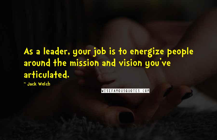 Jack Welch Quotes: As a leader, your job is to energize people around the mission and vision you've articulated.