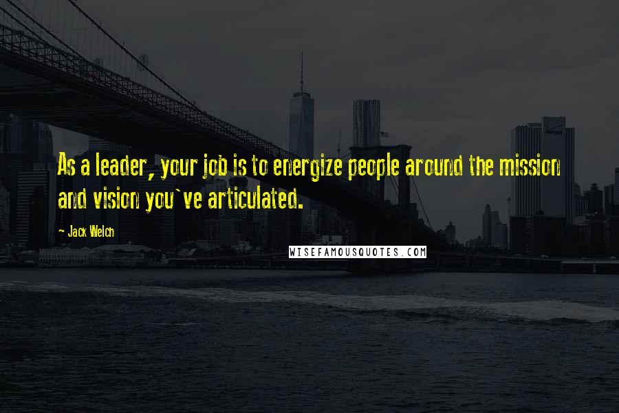 Jack Welch Quotes: As a leader, your job is to energize people around the mission and vision you've articulated.