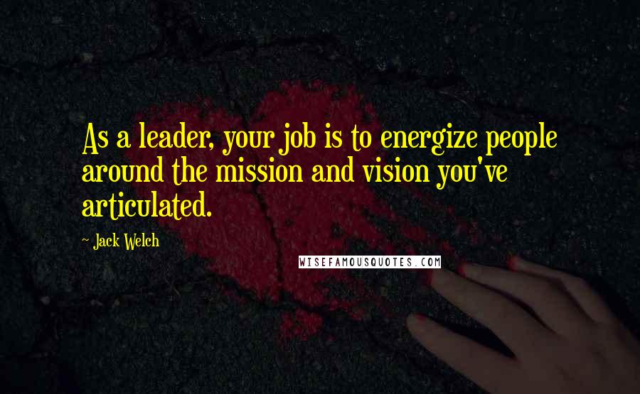Jack Welch Quotes: As a leader, your job is to energize people around the mission and vision you've articulated.