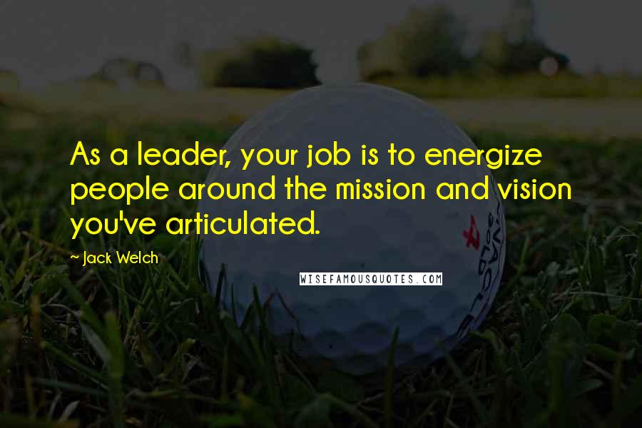 Jack Welch Quotes: As a leader, your job is to energize people around the mission and vision you've articulated.