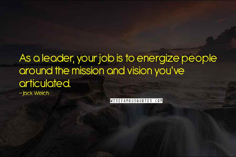 Jack Welch Quotes: As a leader, your job is to energize people around the mission and vision you've articulated.