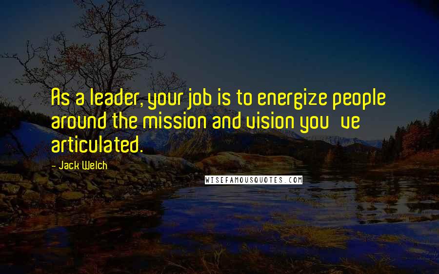 Jack Welch Quotes: As a leader, your job is to energize people around the mission and vision you've articulated.