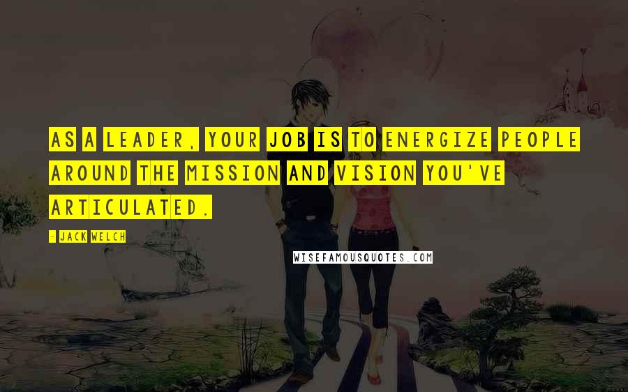 Jack Welch Quotes: As a leader, your job is to energize people around the mission and vision you've articulated.