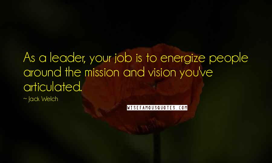 Jack Welch Quotes: As a leader, your job is to energize people around the mission and vision you've articulated.