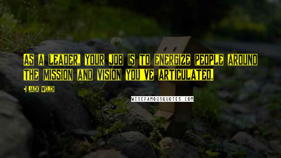 Jack Welch Quotes: As a leader, your job is to energize people around the mission and vision you've articulated.