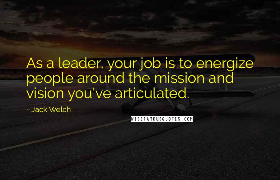 Jack Welch Quotes: As a leader, your job is to energize people around the mission and vision you've articulated.