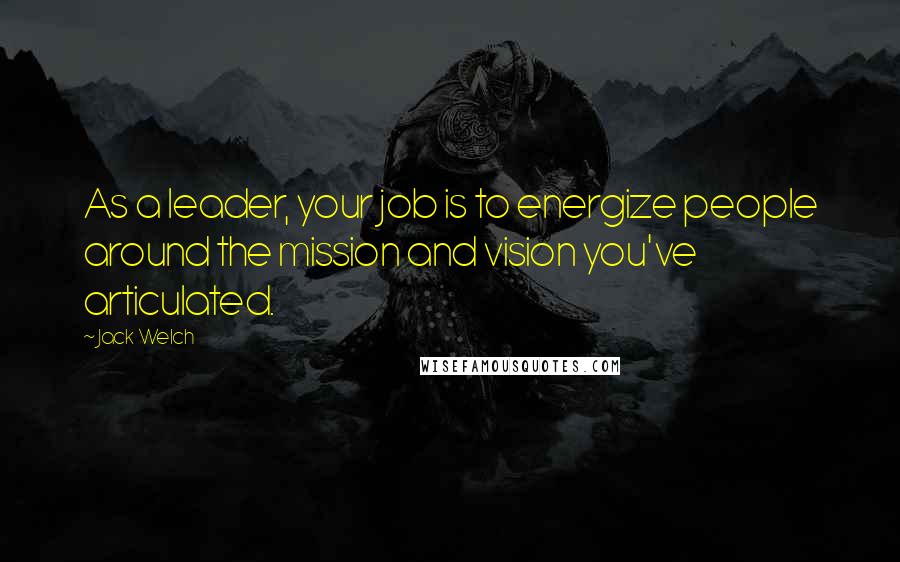 Jack Welch Quotes: As a leader, your job is to energize people around the mission and vision you've articulated.