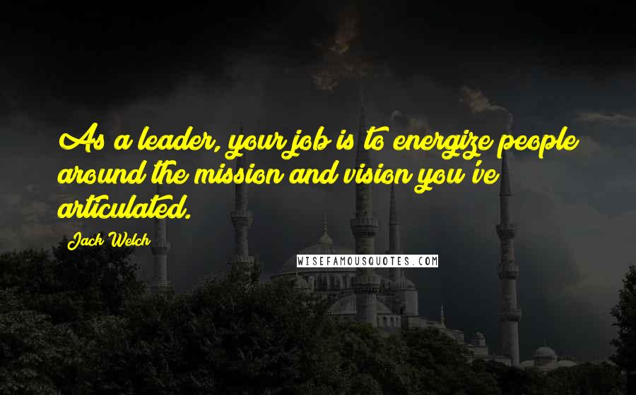 Jack Welch Quotes: As a leader, your job is to energize people around the mission and vision you've articulated.