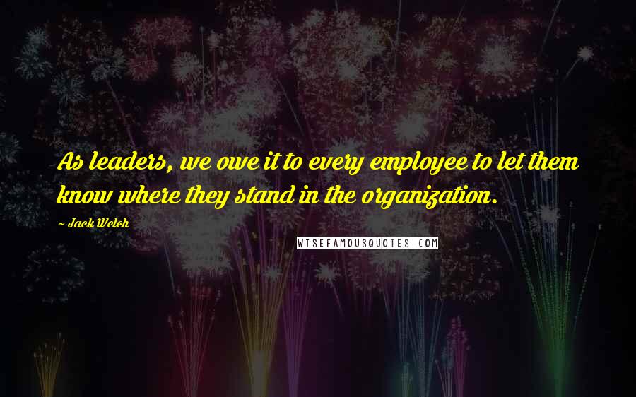 Jack Welch Quotes: As leaders, we owe it to every employee to let them know where they stand in the organization.