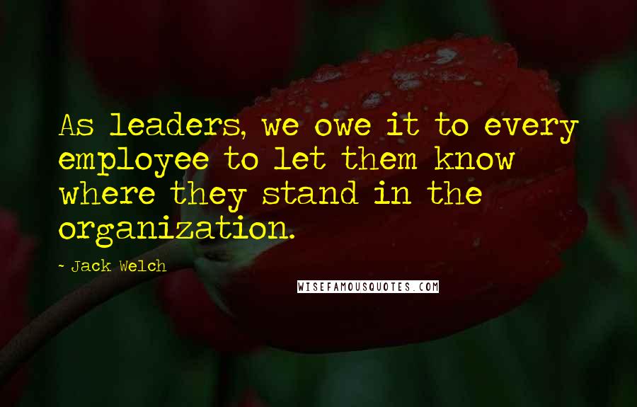 Jack Welch Quotes: As leaders, we owe it to every employee to let them know where they stand in the organization.