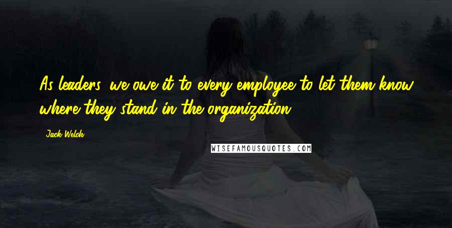 Jack Welch Quotes: As leaders, we owe it to every employee to let them know where they stand in the organization.