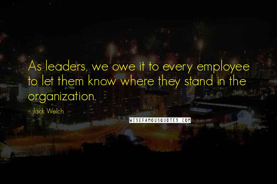 Jack Welch Quotes: As leaders, we owe it to every employee to let them know where they stand in the organization.