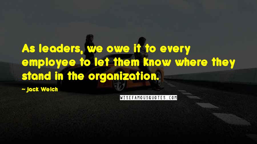 Jack Welch Quotes: As leaders, we owe it to every employee to let them know where they stand in the organization.