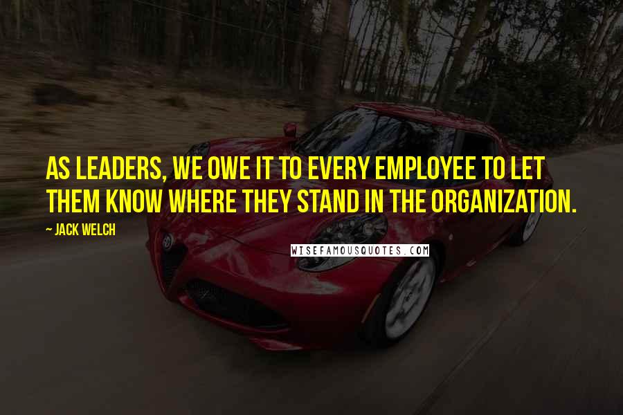 Jack Welch Quotes: As leaders, we owe it to every employee to let them know where they stand in the organization.