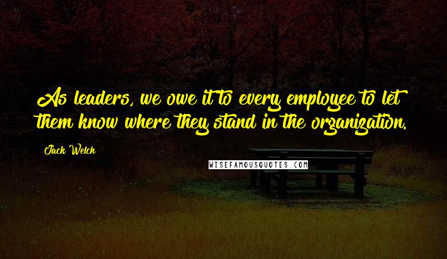 Jack Welch Quotes: As leaders, we owe it to every employee to let them know where they stand in the organization.