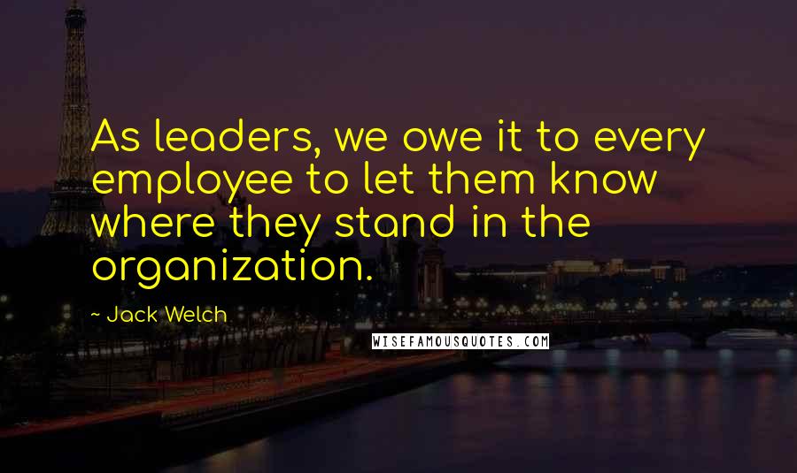 Jack Welch Quotes: As leaders, we owe it to every employee to let them know where they stand in the organization.