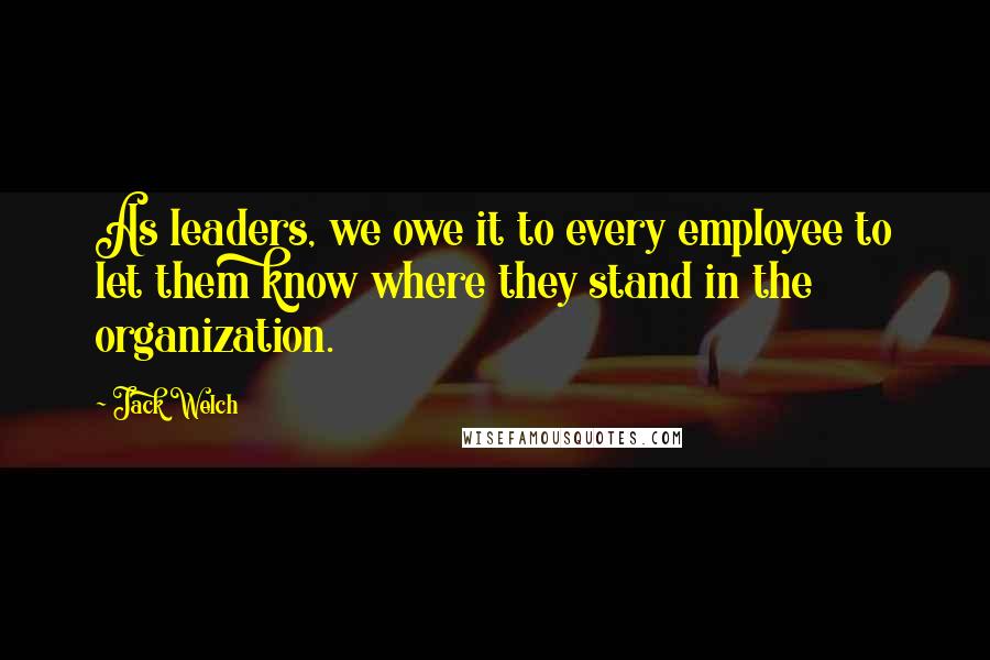 Jack Welch Quotes: As leaders, we owe it to every employee to let them know where they stand in the organization.