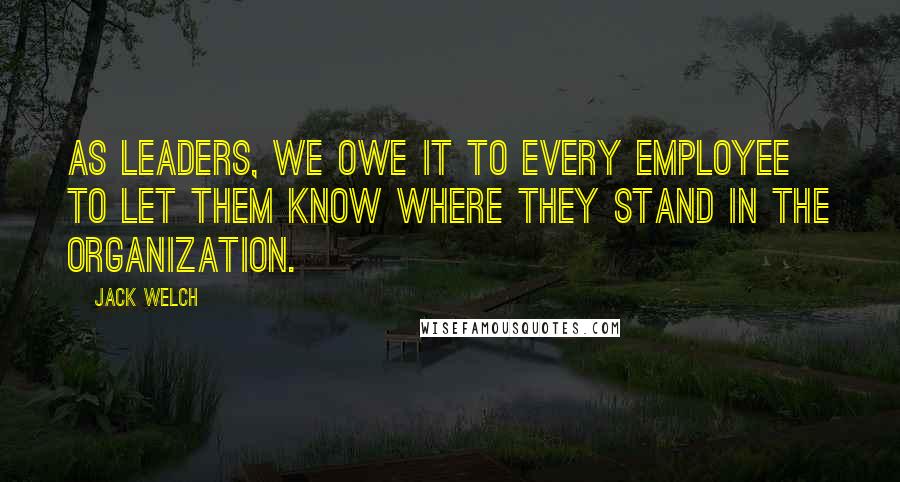 Jack Welch Quotes: As leaders, we owe it to every employee to let them know where they stand in the organization.