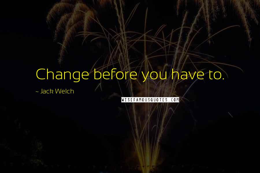 Jack Welch Quotes: Change before you have to.