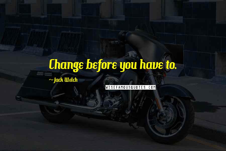 Jack Welch Quotes: Change before you have to.