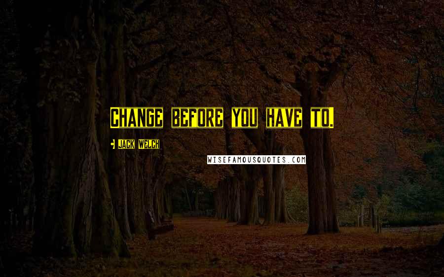 Jack Welch Quotes: Change before you have to.