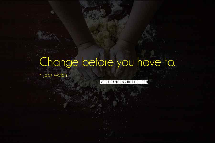 Jack Welch Quotes: Change before you have to.