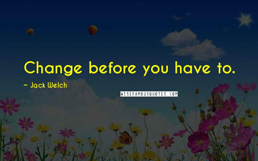 Jack Welch Quotes: Change before you have to.