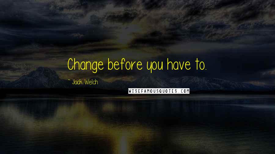 Jack Welch Quotes: Change before you have to.
